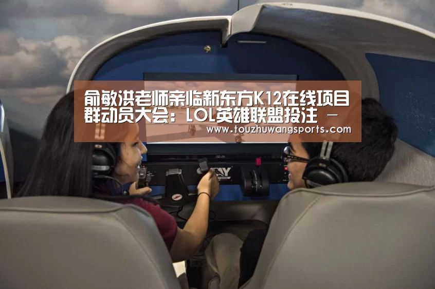 俞敏洪老师亲临新东方K12在线项目群动员大会：LOL英雄联盟投注 - 官方电竞竞